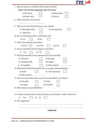 7. Rate the factor you consider while buying your bike?
            [Note: 5-for the best important and 1-for least]
                   a) Discounts                                d) Brand name
                   c) Resale value                             e) Service
   8. What is the price of your bike?
            …………………………………..
   9. How do you feel about the price of your vehicle?
              a) Reasonable Price                           b) Average Price
              c) High Price
   10. Do you feel that provides a comfortable ride?
                 a) Yes                    b) No
   11. What is the mileage of your bike?
                 a) 35-45                 b) 45-50                  c) 50-55
   12. Are you satisfied with the mileage of your bike?
              a)    Yes               b) No
   13. Which promotional activity attracted you to buy this bike?
            a) Test drive                              b) Discount
            c) Exchange offer                          d) Coupons
        e) Sweepstakes                                  e) others specify…………………
   14. What kind of financial assistance have you taken while purchasing?
             a) Banks                                  b) Self Assistance
            c) Others specify………………….
   15. How do you feel about after sales services provided by your dealer?
             a) Not good.                            b) Good
             c) Average                              d) Excellent
   16. What made you to purchase bike?
      …...........................................................................................………………………
   17. In future would you like to refer this bike to your Friends / Family / Relatives?
            a)      Yes              b)     No
   18. Any suggestions.
             …………………………………………………………………………………………
             …………………………………………………………………………………………
                                                          THANK YOU




Page | 65     GLOBAL COLLEGE OF MANAGEMENT & IT, HUBLI.
 