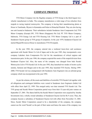 COMPANY PROFILE

       TVS Motor Company Ltd, the flagship company of TVS Group is the third largest two-
wheeler manufacturer in India. The company manufactures a wide range of two-wheelers from
mopeds to racing inspired motorcycles. The company is having their manufacturing pla nts at
Hosur in Tamilnadu, Mysore in Karnataka and Solan in Himachal Pradesh. They are also having
one unit located at Indonesia. Their subsidiaries include Sundaram Auto Components Ltd, TVS
Motor Company (Europe) BV, TVS Motor (Singapore) Pte Ltd, PT TVS Motor Company,
Indonesia, TVS Energy Ltd and TVS Housing Ltd. TVS Motor Company Ltd is a part of
Sundaram Clayton group in TVS group of companies. In the year 1979, Sundaram-Clayton Ltd
started Moped Division at Hosur to manufacture TVS 50 mopeds.


       In the year 1982, the company entered into a technical know-how and assistance
agreement with Suzuki Motor Co Ltd of Japan and in the year 1985, they incorporated a new
company Lakshmi Auto Components Pvt Ltd for the manufacture of critical engines and
transmission parts. In the year 1986, the company acquired the assets of the moped division from
Sundaram Clayton Ltd. Also, the name of the company was changed from Indo Suzuki
Motorcycles Ltd to TVS Suzuki Ltd. In the year 1992, they launched two modes of motor cycles
namely, Samurai and Shogun and in the year 1993, they launched TVS Scooty. During 1999-
2000, TVS Suzuki Ltd was amalgamated with Sundaram Auto Engineers Ltd, an unlisted group
company which was incorporated in the year 1992.


       As per the scheme, all the assets and liabilities of erstwhile TVS Suzuki Ltd together with
all obligations and contingent liabilities were vested in Sundaram Auto Engineers (India) Ltd
with effect from April 22, 1999. This merged entity was later renamed TVS Suzuki Ltd. The
TVS group and Suzuki Motor Corporation parted ways from their 15-year-old joint venture on
September 27, 2001. The shares held by the Suzuki Motor Corporation were acquired by Anusha
Investments Ltd, a wholly owned subsidiary of Sundaram-Clayton Ltd for Rs 9 crore. Thus, the
company became a subsidiary of Sundaram-Clayton Ltd with effect from November 15, 2001.
Since, Suzuki Motor Corporation ceased to be a shareholder of the company, the company
cannot use the word 'Suzuki' as the part of their name and hence the name of the company was




Page | 8   GLOBAL COLLEGE OF MANAGEMENT & IT, HUBLI.
 