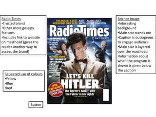 Radio Times                 Anchor image
•Trusted brand              •Interesting
•Other more gossipy         background
features                    •Main star stands out
•Includes link to website   •Caption is outrageous
on masthead (gives the      to engage audience
reader another way to       •Main star is layered
access the brand)           over the masthead
                            •Information about
                            when the program is
                            shown is given below
                            the caption
 Repeated use of colours
 •Yellow
 •Blue
 •Red



                  Button
 
