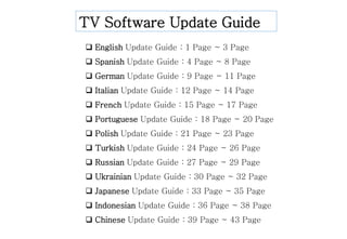 TV Software Update Guide
 English Update Guide : 1 Page ~ 3 Page
 Spanish Update Guide : 4 Page ~ 8 Page
 German Update Guide : 9 Page ~ 11 Page
 Italian Update Guide : 12 Page ~ 14 Page
 French Update Guide : 15 Page ~ 17 Page
 Portuguese Update Guide : 18 Page ~ 20 Page
 Polish Update Guide : 21 Page ~ 23 Page
 Turkish Update Guide : 24 Page ~ 26 Page
 Russian Update Guide : 27 Page ~ 29 Page
 Ukrainian Update Guide : 30 Page ~ 32 Page
 Japanese Update Guide : 33 Page ~ 35 Page
 Indonesian Update Guide : 36 Page ~ 38 Page
 Chinese Update Guide : 39 Page ~ 43 Page
 