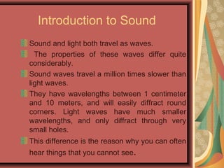 Introduction to Sound
Sound and light both travel as waves.
The properties of these waves differ quite
considerably.
Sound waves travel a million times slower than
light waves.
They have wavelengths between 1 centimeter
and 10 meters, and will easily diffract round
corners. Light waves have much smaller
wavelengths, and only diffract through very
small holes.
This difference is the reason why you can often
hear things that you cannot see.
 