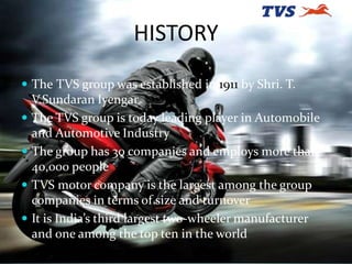 HISTORY
 The TVS group was established in 1911 by Shri. T.
V.Sundaran Iyengar
 The TVS group is today leading player in ...