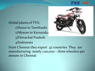  Global plants of TVS:
1)Hosur in Tamilnadu
2)Mysore in Karnataka
3)Himachal Pradesh
4)Indonesia
 From Chennai they expo...