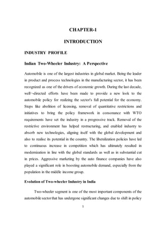 CHAPTER-1 
INTRODUCTION 
1 
INDUSTRY PROFILE 
Indian Two-Wheeler Industry: A Perspective 
Automobile is one of the largest industries in global market. Being the leader 
in product and process technologies in the manufacturing sector, it has been 
recognized as one of the drivers of economic growth. During the last decade, 
well¬-directed efforts have been made to provide a new look to the 
automobile policy for realizing the sector's full potential for the economy. 
Steps like abolition of licensing, removal of quantitative restrictions and 
initiatives to bring the policy framework in consonance with WTO 
requirements have set the industry in a progressive track. Removal of the 
restrictive environment has helped restructuring, and enabled industry to 
absorb new technologies, aligning itself with the global development and 
also to realise its potential in the country. The liberalization policies have led 
to continuous increase in competition which has ultimately resulted in 
modernization in line with the global standards as well as in substantial cut 
in prices. Aggressive marketing by the auto finance companies have also 
played a significant role in boosting automobile demand, especially from the 
population in the middle income group. 
Evolution of Two-wheeler Industry in India 
Two-wheeler segment is one of the most important components of the 
automobile sector that has undergone significant changes due to shift in policy 
 