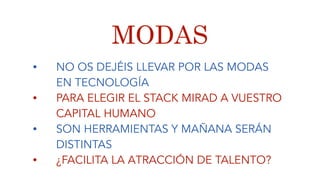 MODAS
• NO OS DEJÉIS LLEVAR POR LAS MODAS
EN TECNOLOGÍA
• PARA ELEGIR EL STACK MIRAD A VUESTRO
CAPITAL HUMANO
• SON HERRAMIENTAS Y MAÑANA SERÁN
DISTINTAS
• ¿FACILITA LA ATRACCIÓN DE TALENTO?
 
