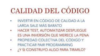 CALIDAD DEL CÓDIGO
• INVERTIR EN CÓDIGO DE CALIDAD A LA
LARGA SALE MÁS BARATO
• HACER TEST, AUTOMATIZAR DESPLIEGUE
ES UNA INVERSIÓN QUE MERECE LA PENA
• PROPIEDAD COLECTIVA DEL CÓDIGO Y
PRACTICAR PAIR PROGRAMMING
• ¿Y SI CONSTRUYO ALGO PARA TIRARLO?
 
