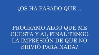 ¿OS HA PASADO QUE…
PROGRAMO ALGO QUE ME
CUESTA Y AL FINAL TENGO
LA IMPRESIÓN DE QUE NO
SIRVIÓ PARA NADA?
 