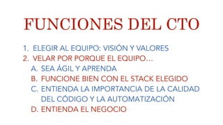 FUNCIONES DEL CTO
1. ELEGIR AL EQUIPO: VISIÓN Y VALORES
2. VELAR POR PORQUE EL EQUIPO…
A. SEA ÁGIL Y APRENDA
B. FUNCIONE BIEN CON EL STACK ELEGIDO
C. ENTIENDA LA IMPORTANCIA DE LA CALIDAD
DEL CÓDIGO Y LA AUTOMATIZACIÓN
D. ENTIENDA EL NEGOCIO
 