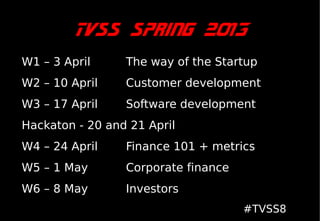 TVSS Spring 2013
W1 – 3 April     The way of the Startup
W2 – 10 April    Customer development
W3 – 17 April    Software development
Hackaton - 20 and 21 April
W4 – 24 April    Finance 101 + metrics
W5 – 1 May       Corporate finance
W6 – 8 May       Investors
                                     #TVSS8
 