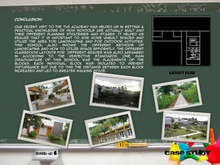 Conclusion:
Our recent visit to the tvs academy has helped us in getting a
practical knowledge of how schools are actually built and
their different planning strategies and stages. It helped us
realize that it is important to give more unbuilt spaces and
utilize the area for landscaping and for outdoor activities.
This school also shows the different methods of
landscaping and how to utilize space efficiently. The different
classroom layouts for different grades was also arranged
in according to the respective standards. one main
disadvantage of this school was the placements of the
blocks. Each individual block was isolated to prevent
disturbance but due to this the distance between each block
increased and led to greater walking space.
6
Layout plan
 