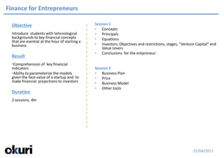 Finance for Entrepreneurs

  Objective                                     Session 1
                                                • Concepts
  Introduce students with tehcnological         • Principals
  backgrounds to key financial concepts         • Equations
  that are esential at the hour of starting a
  business                                      • Investors; Objectives and restrictions, stages, “Venture Capital” and
                                                    Value Levers
                                                • Conclusions for the entpreneur
  Result
  •Comprehension of key financial
  indicators                                    Session 2
  •Ability to parameterize the models           • Business Plan
  given the face value of a startup and to      • Price
  make financial projections to investors       • Business Model
                                                • Other tools
  Duration
  2 sessions, 4hr




                                                                                                         21/04/2011
 