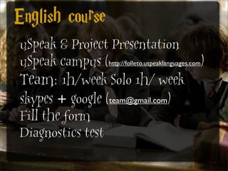 English course
uSpeak & Project Presentation
uSpeak campus (http://folleto.uspeaklanguages.com)
Team: 1h/week Solo 1h/ week
skypes + google (team@gmail.com)
Fill the form
Diagnostics test
 