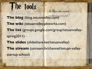 The tools
The blog (blog.tetuanvalley.com)
The wiki (tetuanvalley.pbworks.com)
The list (groups.google.com/group/tetuanvalley-
spring2011)
The slides (slideshare.net/tetuanvalley)
The stream (ustream.tv/channel/tetuan-valley-
startup-school)
 