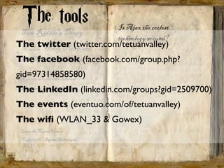The tools
The twitter (twitter.com/tetuanvalley)
The facebook (facebook.com/group.php?
gid=97314858580)
The LinkedIn (linkedin.com/groups?gid=2509700)
The events (eventuo.com/of/tetuanvalley)
The wiﬁ (WLAN_33 & Gowex)
 