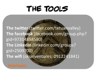 The tools

The	
  twiQer	
  (twi1er.com/tetuanvalley)	
  
The	
  facebook	
  (facebook.com/group.php?	
  
gid=97314858580)	
  
The	
  LinkedIn	
  (linkedin.com/groups?
gid=2509700)	
  
The	
  wiﬁ	
  (okuriventures;	
  0912241841)	
  
 #startspain
 