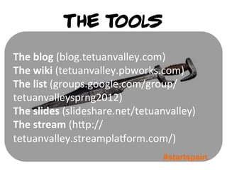 The tools
The	
  blog	
  (blog.tetuanvalley.com)	
  
The	
  wiki	
  (tetuanvalley.pbworks.com)	
  
The	
  list	
  (groups.google.com/group/
tetuanvalleysprng2012)	
  
The	
  slides	
  (slideshare.net/tetuanvalley)	
  
The	
  stream	
  (h1p://
tetuanvalley.streamplaVorm.com/)	
  
                                        #startspain
 