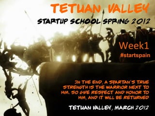 Tetuan Valley
Startup School Spring 2012



                            Week1	
  
                             #startspain



           In the end, a Sp art an's true
      st reng is the warrior next t
              th                        o
     him. So give respect and honor t   o
            him, and it will be returned

        Tetuan Valley, March 2012
 