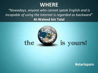 WHERE	
  
  “Nowadays,	
  aThe	
  world	
  is	
  ﬂat	
   nglish	
  and	
  is	
  
                 nyone	
  who	
  cannot	
  speak	
  E
incapable	
  of	
  using	
  the	
  Internet	
  is	
  regarded	
  as	
  backward”	
  
                         Al-­‐Waleed	
  bin	
  Talal	
  




                                                                  #startspain
 