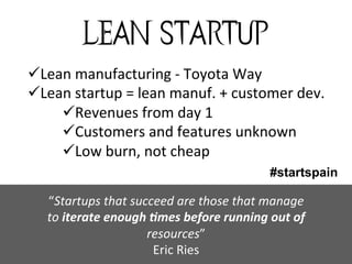 LEAN STARTUP
ü Lean	
  manufacturing	
  -­‐	
  Toyota	
  Way	
  
ü Lean	
  startup	
  =	
  lean	
  manuf.	
  +	
  customer	
  dev.	
  
      ü Revenues	
  from	
  day	
  1	
  
      ü Customers	
  and	
  features	
  unknown	
  
      ü Low	
  burn,	
  not	
  cheap	
  
                                                              #startspain

    “Startups	
  that	
  succeed	
  are	
  those	
  that	
  manage	
  
    to	
  iterate	
  enough	
  ,mes	
  before	
  running	
  out	
  of	
  
                            resources”	
  
                               Eric	
  Ries	
  
 