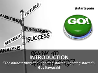 #startspain




                        INTRODUCTION	
  
“The	
  hardest	
  thing	
  about	
  geAng	
  started	
  is	
  geAng	
  started”.	
  
                               Guy	
  Kawasaki	
  
 