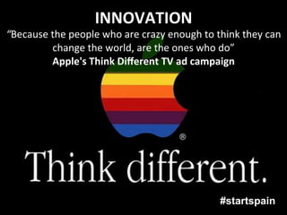 INNOVATION	
  
“Because	
  the	
  people	
  who	
  are	
  crazy	
  enough	
  to	
  think	
  they	
  can	
  
            change	
  the	
  world,	
  are	
  the	
  ones	
  who	
  do”	
  	
  
            Apple's	
  Think	
  Diﬀerent	
  TV	
  ad	
  campaign	
  




                                                                      #startspain
 