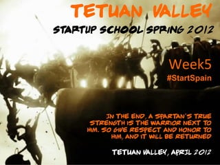 Tetuan VAlley
Startup School Spring 2012



                            Week5	
  
                            #StartSpain



           In the end, a Sp art an's true
      st reng is the warrior next t
              th                        o
     him. So give respect and honor t   o
            him, and it will be returned

            Tetuan Valley, APRIL 2012
 
