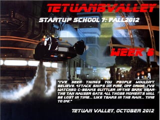 TetuanBValley
Startup School 7: Fall2012




                              WEEK 6

    “I’ve Seen things you people wouldn’t
    believe. Attack ships on fire, off orion. I’ve
    watched C-beams Glittler in the dark near
    the tan hauser gate. All those moments will
    be lost in time... like tears in the rain... TIME
    TO DAY.”

           Tetuan Valley, OCTOber 2012
 