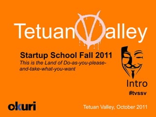 Tetuan                              alley
Startup School Fall 2011
This is the Land of Do-as-you-please-
and-take-what-you-want


                                             Intro	
  
                                              #tvssv

                           Tetuan Valley, October 2011
 