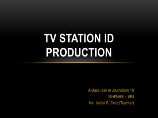A class task in Journalism 10
MHPNHS – SPJ
Ma. Isabel B. Cruz (Teacher)
TV STATION ID
PRODUCTION
 