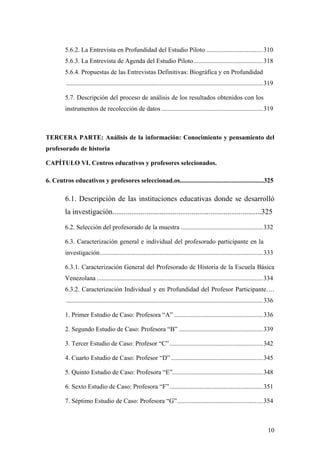 10
5.6.2. La Entrevista en Profundidad del Estudio Piloto ...................................310
5.6.3. La Entrevista de Agenda del Estudio Piloto...........................................318
5.6.4. Propuestas de las Entrevistas Definitivas: Biográfica y en Profundidad
..........................................................................................................................319
5.7. Descripción del proceso de análisis de los resultados obtenidos con los
instrumentos de recolección de datos...............................................................319
TERCERA PARTE: Análisis de la información: Conocimiento y pensamiento del
profesorado de historia
CAPÍTULO VI. Centros educativos y profesores selecionados.
6. Centros educativos y profesores seleccionad.os....................................................325
6.1. Descripción de las instituciones educativas donde se desarrolló
la investigación...............................................................................325
6.2. Selección del profesorado de la muestra ...................................................332
6.3. Caracterización general e individual del profesorado participante en la
investigación.....................................................................................................333
6.3.1. Caracterización General del Profesorado de Historia de la Escuela Básica
Venezolana .......................................................................................................334
6.3.2. Caracterización Individual y en Profundidad del Profesor Participante….
..........................................................................................................................336
1. Primer Estudio de Caso: Profesora “A” .......................................................336
2. Segundo Estudio de Caso: Profesora “B” ....................................................339
3. Tercer Estudio de Caso: Profesor “C”..........................................................342
4. Cuarto Estudio de Caso: Profesor “D” .........................................................345
5. Quinto Estudio de Caso: Profesora “E”........................................................348
6. Sexto Estudio de Caso: Profesora “F”..........................................................351
7. Séptimo Estudio de Caso: Profesora “G”.....................................................354
 