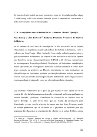 101
En síntesis, el autor señaló que tanto los maestros como los licenciados confían más en
el saber hacer y en los conocimientos factuales, que en el conocimiento en sí mismos, o
en los conocimientos más intelectualizados.
2.3.3. Investigaciones sobre la Formación del Profesor de Historia. Tipologías.
Anna Pendry y Chris Husbands85
: Lectura y Desarrollo Profesional del Profesor
de Historia.
En el contexto de esta línea de investigación, se han encontrado varios trabajos
relacionados con la práctica docente del profesor de Historia en formación, como el
realizado por Anna Pendry y Chris Husbands. Es un estudio realizado para investigar lo
que los estudiantes de enseñanza de Historia en una institución de educación superior
leen durante su año de educación profesional de PGCE y del valor que piensan tienen
las lecturas para su desarrollo profesional. No obstante, las limitaciones metodológicas
de este tipo estudio, las investigadoras destacaron examinar los hábitos de lectura de un
grupo sustancial de profesores de Historia principiantes en varias instituciones de
educación superior. Igualmente, señalaron que la exploración que hicieron les permitió
conocer acerca de cómo los docentes principiantes de la muestra de investigación ven su
propio aprendizaje profesional y cómo son informados por la investigación.
Los resultados evidenciaron que a pesar de que muchos de ellos tienen una visión
positiva del valor de la lectura para su desarrollo profesional, las lecturas que hacen son
bastante limitadas. Igualmente, determinaron la existencia de un consenso entre los
nuevos docentes, en tanto reconocieron que sus fuentes de información están
determinadas por una estrecha selección de apenas unos tres libros. En consecuencia,
los autores propusieron que el desarrollo de la profesión de enseñante para esta
asignatura, debe basarse en la investigación. En relación con la lectura de libros, aunque
85
A. Pendry y C. Husbands. “Research and Practice in History Teacher Education”. En: Cambridge
Journal of Education. Vol. 30, Nº 3. University of Oxford Departament of Educational Studies Chris
Husbands University of Warwick Institute of Education. Reino Unido: 2000. Pp. 322-333.
 