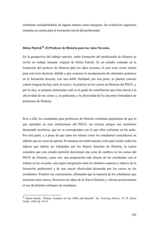 102
continúan considerándolas de alguna manera como inseguras, las evidencias sugirieron
tomarlas en cuenta para la formación inicial del profesorado.
Helen Patrick86
: El Profesor de Historia para los Años Noventa.
En la perspectiva del trabajo anterior, sobre formación del profesorado de Historia se
revisó un trabajo bastante original de Helen Patrick. Es un estudio centrado en la
formación del profesor de Historia para los años noventa, el cual tiene cierto interés
para esta tesis doctoral, debido a que examina la incorporación de elementos prácticos
en la formación docente, con una doble finalidad; por una parte, se plantea conocer
cuánta integración hay entre la teoría y la práctica en los cursos de Historia del PGCE, y
por la otra, se propone determinar cuál es el grado de contribución que éstos hacen a la
efectividad de los cursos y, en particular, a la efectividad de los docentes formadores de
profesores de Historia.
Pese a ello, los estudiantes para profesores de Historia continúan quejándose de que lo
que aprenden en esas instituciones del PGCE, las critican porque son cuestiones
demasiado teoréticas, que no se corresponden con lo que ellos enfrentan en las aulas.
Por otra parte, y a pesar de que tanto los tutores como los estudiantes coincidieron en
admitir que un curso de apenas 36 semanas era relativamente corto para incluir todos los
tópicos que debían ser trabajados por los futuros docentes de Historia, la autora
considera que este estudio permitió determinar una serie de cambios en los cursos del
PGCE de Historia, como son; una preparación más directa de los estudiantes con el
trabajo en las escuelas, una mejor integración entre los distintos aspectos y tópicos de la
formación profesional y de una mayor efectividad alcanzada por los cursos en los
estudiantes. Finalizó sus conclusiones, afirmando que la mayoría de los estudiantes que
terminan estos cursos, favorecen las ideas de la Nueva Historia y valoran positivamente
el uso de distintos enfoques de enseñanza.
86
Helen Patrick. “History Teachers for the 1990s and Beyond”. En: Teaching History. Nº 50. Reino
Unido: 1988. Pp. 10-15.
 
