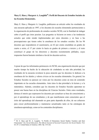 103
Mary E. Hass y Margaret A. Laughlin87
: Perfil del Docente de Estudios Sociales de
las Escuelas Elementales.
Mary E. Hass y Margaret A. Laughlin, publicaron un artículo sobre los resultados de
una encuesta aplicada en 1997, a los docentes de escuelas elementales pertenecientes a
la organización de profesionales de estudios sociales NCSS, con la finalidad de indagar
sobre el perfil que éstos poseían. Las preguntas se hicieron en torno a las tendencias
actuales que están siendo implementadas por estos docentes y en base a las
preocupaciones que tienen sobre la enseñanza de los estudios sociales. De los 98
docentes que respondieron el cuestionario, un 62 por ciento enseñaban en grados de
cuarto a sexto, el 17 por ciento lo hacía en grados de primero a tercero y el resto
constituyó el grupo de los directores y docentes recientemente jubilados, cuyas
respuestas fueron bastante similares a las de los docentes activos.
A pesar de que los informantes pertenecen a la NCSS, una organización docente que por
mucho tiempo ha hecho de la educación de ciudadanía su más alta prioridad, los
resultados de la encuesta revelaron la poca atención que los docentes le dedican a la
enseñanza de los ideales y valores cívicos en las escuelas elementales. En general, los
Estudios Sociales no parecen ser vistos por los docentes como un área de contenido
importante en las escuelas elementales. Ante éstos le dan prioridad a la lectura y a la
matemática. Además, considera que los docentes de Estudios Sociales aparentan no
poseer una buena base en las disciplinas de Ciencias Sociales. Entre estos resultados,
destaca el interés que expresaron los docentes por actualizar su base de conocimiento y
por el aprendizaje de sus estudiantes y de que manifestaran estar conscientes que el
éxito del aprendizaje del alumnado en gran parte dependía de ellos, de sus esfuerzos
para crecer profesionalmente y mantenerse actualizados tanto en las estrategias de
enseñanza-aprendizaje, como en los contenidos disciplinares.
87
M. E. Hass and M. A. Laughin. “A Profile of Elementary Social Studies Teachers and their
Classrooms”. En: Social Education. The Oficial Journal of Nacional Council for the Social Studies. Vol.
65, Nº 2. United Status of América: 2001. Pp. 119-126.
 