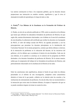 104
Las autoras concluyeron en base a las respuestas globales, que los docentes desean
proporcionar una instrucción en estudios sociales, significativa y que le sirva al
alumnado de modelo de aprendizaje a lo largo de toda su vida.
A. Pendry88
: Los Dilemas de la Enseñanza en la Formación del Profesor de
Historia.
A. Pendry, en otro de sus artículos publicado en 1990, centro su atención en los dilemas
que tienen que enfrentar los educadores formadores de profesores de Historia, los que
según ella, estarían directamente relacionados; con el debate en el seno de la enseñanza
de esta disciplina, la coherencia del certificado que reciben los docentes en el postgrado
de PGCE, el valor del trabajo escolar del PGCE, las agendas personales y con las
preocupaciones que presentan los docentes principiantes en la introducción del
Currículum Nacional. En la misma perspectiva, sostiene que dichos dilemas se derivan;
de la interacción de problemas en la educación del docente, de las iniciativas del
gobierno y de los debates que se producen al interior de esta disciplina. Cada uno de
esos dilemas, en su opinión se construye en el contexto de los programas de PGCE
destinados a los docentes formadores de profesores de Historia. De la misma manera,
señala que el componente del trabajo de los formadores de profesores de Historia, está
particularmente relacionado con la enseñanza de la Historia en las aulas.
Entre las conclusiones más significativas, destacó el hecho de que todos los dilemas
presentados en el informe de esta investigación, comparten como característica
distintiva el tema de lo que puede y debería ser la relación entre las escuelas y las
instituciones de entrenamiento de profesores. En otra de ellas, hizo un reconocimiento a
la interacción que existe entre los distintos dilemas, al aceptar el imperativo de que no
se puede considerar ninguno sin tomar en cuenta los otros.
88
Anna Pendry. “Dilemas for History Teacher Educators”. En: British Journal of Educational Studies.
Vol. XXXVIII, Nº 1. Reino Unido: 1990. Pp. 47-62.
 