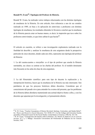 105
Ronald W. Evans89
: Tipologías del Profesor de Historia.
Ronald W. Evans, ha realizado varios trabajos relacionados con las distintas tipologías
de enseñanza de la Historia. En este artículo, hizo referencia a uno de sus estudios
realizado en 1989, en base a la aplicación de entrevistas a profesores con distintas
tipologías de enseñanza, los resultados obtenidos lo llevaron a concluir que la enseñanza
de la Historia parecía estar en buenas manos, es decir, la impresión que tuvo sobre los
profesores entrevistados, es que éstos sabían lo que hacían90
.
El artículo en cuestión, se refiere a una investigación exploratoria realizada con la
finalidad de describir y analizar la enseñanza de esta asignatura desde la perspectiva
particular de cinco docentes, donde cada uno ellos, representa una tipología del profesor
de Historia:
1. La del cuenta-cuentos o storyteller: es el tipo de profesor que enseña la Historia
narrándola, sus clases se centran en las charlas del profesor. Es el modelo dominante
más frecuente en las aulas de clase de esta asignatura.
2. La del Historiador científico: para este tipo de docente la explicación y la
interpretación histórica, hacen que la enseñanza de la Historia sea más interesante. Son
partidarios de que los procesos históricos deben discutirse. Consideran que el
conocimiento del pasado sirve para entender los eventos del presente, que los problemas
de la Historia deben abordarse manteniendo una actitud objetiva frente a ellos, y son los
docentes que apuestan por la investigación y el pensamiento abierto.
89
R. W. Evans. “Teacher Conceptions of History Revisited: Ideology, Curriculum, and Studen Belief”.
En: Theory and Rsearch in Social Education. Vol. XVIII, Nº 2, by the Collage and University Faculty
Assembly of Nacional Council for the Social Studies. United Status of America: 1990, Pp. 101-138.
90
R. W. Evans. “Concepciones del maestro sobre la Historia”. En: Boletín de Didáctica de las Ciencias
Sociales, Nº 2 y 3. Málaga: Asociación Universitaria del Profesorado de Didáctica de las Ciencias
Sociales, 1989.
 