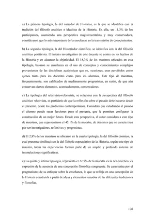108
a) La primera tipología, la del narrador de Historias, es la que se identifica con la
tradición del filósofo analítico e idealista de la Historia. En ella, un 11,3% de los
participantes, asumiendo una perspectiva magistrocentrista y muy conservadora,
consideraron que lo más importante de la enseñanza es la transmisión de conocimientos.
b) La segunda tipología, la del Historiador científico, se identifica con la del filósofo
analítico positivista. El interés investigativo de este docente se centra en los hechos de
la Historia y en alcanzar la objetividad. El 18,3% de los maestros ubicados en esta
tipología, basaron su enseñanza en el uso de conceptos y conocimientos complejos
provenientes de las disciplinas académicas que en, ocasiones, eran percibidos como
ajenos tanto para los docentes como para los alumnos. Este tipo de maestros,
frecuentemente, son calificados de medianamente progresistas, en razón, de que aún
conservan ciertos elementos, acentuadamente, conservadores.
c) La tipología del relativista-reformista, se relaciona con la perspectiva del filósofo
analítico relativista, es partidario de que la reflexión sobre el pasado debe hacerse desde
el presente, desde los problemas contemporáneos. Considera que estudiando el pasado
el alumno puede sacar lecciones para el presente, que le permiten configurar la
construcción de un mejor futuro. Desde esta perspectiva, el autor considera a este tipo
de maestros, que representaron el 45,1% de la muestra, de docentes que se caracterizan
por ser investigadores, reflexivos y progresistas.
d) El 2,8% de los maestros se ubicaron en la cuarta tipología, la del filósofo cósmico, la
cual presenta similitud con la del filósofo especulativo de la Historia, según este tipo de
maestro, todas las experiencias forman parte de un amplio y profundo sistema de
interrelaciones significativas.
e) La quinta y última tipología, representó el 22,5% de la muestra es la del ecléctico, es
expresión de la ausencia de una concepción filosófica congruente. Se caracteriza por el
pragmatismo de su enfoque sobre la enseñanza, lo que se refleja en una concepción de
la Historia construida a partir de ideas y elementos tomados de las diferentes tradiciones
y filosofías.
 