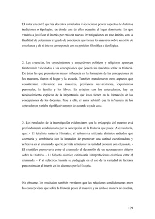109
El autor encontró que los docentes estudiados evidenciaron poseer aspectos de distintas
tradiciones o tipologías, en donde una de ellas ocupaba el lugar dominante. Lo que
vendría a justificar el interés por realizar nuevas investigaciones en este ámbito, con la
finalidad de determinar el grado de conciencia que tienen los maestros sobre su estilo de
enseñanza y de si éste se corresponde con su posición filosófica e ideológica.
2. Las creencias, los conocimientos y antecedentes políticos y religiosos aparecen
fuertemente vinculados a las concepciones que poseen los maestros sobre la Historia.
De éstas las que presentaron mayor influencia en la formación de las concepciones de
los maestros, fueron el hogar y la escuela. También mencionaron otros aspectos que
consideraron relevantes: sus maestros, profesores universitarios, experiencias
personales, la familia y los libros. En relación con los antecedentes, hay un
reconocimiento explícito de la importancia que éstos tienen en la formación de las
concepciones de los docentes. Pese a ello, el autor advirtió que la influencia de los
antecedentes variaba significativamente de acuerdo a cada caso.
3. Los resultados de la investigación evidenciaron que la pedagogía del maestro está
profundamente condicionada por la concepción de la Historia que posee. Así resultaría,
que: - El idealista narraría Historias; el reformista utilizaría distintos métodos que
alternaría y combinaría con la intención de promover una actitud cuestionadora y
reflexiva en el alumnado, que le permita relacionar la realidad presente con el pasado. -
El científico promovería entre el alumnado el desarrollo de un razonamiento abierto
sobre la Historia. - El filósofo cósmico estimularía interpretaciones cósmicas entre el
alumnado. - Y el ecléctico, basaría su pedagogía en el uso de la variedad de factores
para estimular el interés de los alumnos por la Historia.
No obstante, los resultados también revelaron que las relaciones condicionantes entre
las concepciones que sobre la Historia posee el maestro y su estilo o manera de enseñar,
 