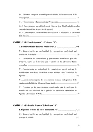11
6.4. Estructura categorial utilizada para el análisis de los resultados de la
investigación.....................................................................................................356
6.4.1. Conocimiento y Pensamiento del Profesorado.......................................363
6.4.2. Conocimientos que el Profesor de Historia tiene Planificado Desarrollar
en una Próxima Clase. (entrevista de agenda)..................................................364
6.4.3. Conocimientos y Pensamientos Utilizados en la Práctica de la Enseñanza
de la Historia.....................................................................................................365
CAPÍTULO VII. Estudio de caso nº 1: Profesora "A".
7. Primer estudio de caso: Profesora “A”..................................370
7.1. Caracterízación en profundidad del pensamiento profesional del
profesional de historia ......................................................................................370
7.2. Descripción del conocimiento y pensamiento, manifestado por esta
profesora, acerca de la historia que se enseña en la Educación Básica
venezolana ........................................................................................................376
7.3. Caracterización en profundidad del conocimiento que el profesor de
historia tiene planificado desarrollar en una próxima clase. (Entrevista de
Agenda) ............................................................................................................402
7.4. Análisis metacategorial del conocimiento utilizado en la práctica de la
enseñanza de la historia. (Observación de Aula)..............................................409
7.5. Contraste de los conocimientos manifestados por la profesora de
historia con los utilizados en la práctica de enseñanza. (Entrevista de
Agenda/ Observación de Aula).........................................................................419
CAPÍTULO VIII. Estudio de caso nº 2: Profesora "B".
8. Segundo estudio de caso: Profesora “B”.................................432
8.1. Caracterización en profundidad del pensamiento profesional del
profesor de historia...........................................................................................432
 