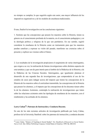 110
no siempre se cumplen, lo que sugeriría según este autor, una mayor influencia de los
imperativos organizativos y de los modelos de enseñanza tradicionales.
Evans, finalizó la investigación con las conclusiones siguientes:
1. Sostiene que las concepciones que poseen los maestros sobre la Historia, tienen su
génesis en el conocimiento profundo de la materia, en el conocimiento pedagógico y en
la ideología política y religiosa de la que son partidarios. En ese sentido, sugirió
considerar la enseñanza de la Historia como un instrumento para que los maestros
puedan canalizar y expresar su visión del pasado, manifestar sus creencias sobre el
presente y explicar sus visiones sobre el futuro.
2. Los resultados de la investigación propiciaron el surgimiento de varias interrogantes,
que exigen a su vez, la realización de futuras investigaciones sobre distintos aspectos de
esta temática y que son de gran interés para el ámbito de la Didáctica de la Historia y de
la Didáctica de las Ciencias Sociales. Interrogantes, que igualmente plantean el
desarrollo de una segunda fase de investigaciones, que comprendería al uso de los
estudios de casos para indagar acerca del impacto que tienen las concepciones de la
Historia de los maestros sobre el currículum transmitido, las concepciones de la Historia
que poseen los alumnos, y el impacto que las concepciones de los docentes tienen sobre
la de los alumnos Asimismo, contempla la realización de investigaciones que traten
sobre las relaciones existentes entre las tipologías de enseñanza de los maestros, con el
rendimiento y las actitudes de los alumnos.
Larry Cuban92
: Patrones de Instrucción y Conducta Docente.
En uno de los más recientes artículos de investigación publicado por Larry Cuban,
profesor de la University Stanford: sobre los patrones de instrucción y conducta docente
92
Larry Cuban. “History of Teaching in Social Studies”. En: Handbook of Research on Social Studies.
Nueva Cork: Mac Millan Publishing Company, United Status of America: 1999. Pp. 400-410.
 