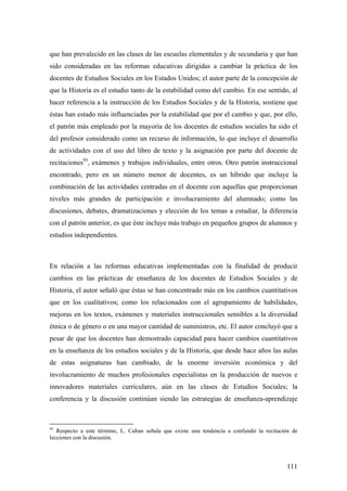 111
que han prevalecido en las clases de las escuelas elementales y de secundaria y que han
sido consideradas en las reformas educativas dirigidas a cambiar la práctica de los
docentes de Estudios Sociales en los Estados Unidos; el autor parte de la concepción de
que la Historia es el estudio tanto de la estabilidad como del cambio. En ese sentido, al
hacer referencia a la instrucción de los Estudios Sociales y de la Historia, sostiene que
éstas han estado más influenciadas por la estabilidad que por el cambio y que, por ello,
el patrón más empleado por la mayoría de los docentes de estudios sociales ha sido el
del profesor considerado como un recurso de información, lo que incluye el desarrollo
de actividades con el uso del libro de texto y la asignación por parte del docente de
recitaciones93
, exámenes y trabajos individuales, entre otros. Otro patrón instruccional
encontrado, pero en un número menor de docentes, es un híbrido que incluye la
combinación de las actividades centradas en el docente con aquellas que proporcionan
niveles más grandes de participación e involucramiento del alumnado; como las
discusiones, debates, dramatizaciones y elección de los temas a estudiar, la diferencia
con el patrón anterior, es que éste incluye más trabajo en pequeños grupos de alumnos y
estudios independientes.
En relación a las reformas educativas implementadas con la finalidad de producir
cambios en las prácticas de enseñanza de los docentes de Estudios Sociales y de
Historia, el autor señaló que éstas se han concentrado más en los cambios cuantitativos
que en los cualitativos; como los relacionados con el agrupamiento de habilidades,
mejoras en los textos, exámenes y materiales instruccionales sensibles a la diversidad
étnica o de género o en una mayor cantidad de suministros, etc. El autor concluyó que a
pesar de que los docentes han demostrado capacidad para hacer cambios cuantitativos
en la enseñanza de los estudios sociales y de la Historia, que desde hace años las aulas
de estas asignaturas han cambiado, de la enorme inversión económica y del
involucramiento de muchos profesionales especialistas en la producción de nuevos e
innovadores materiales curriculares, aún en las clases de Estudios Sociales; la
conferencia y la discusión continúan siendo las estrategias de enseñanza-aprendizaje
93
Respecto a este término, L. Cuban señala que existe una tendencia a confundir la recitación de
lecciones con la discusión.
 