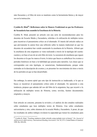 112
más frecuentes y el libro de texto se mantiene como la herramienta básica y de mayor
uso en la instrucción.
Cynthia R. Hind94
: Reflexiones sobre la Manera Tradicional en que los Profesores
de Secundaria han asumido la Enseñanza de la Historia.
Cynthia R. Hind, presentó un artículo con una serie de recomendaciones para los
docentes de Escuela Media y Secundaria, referidas a la utilización de múltiples textos
para incentivar el pensamiento crítico en el alumnado. El interés del artículo radica en
que previamente la autora hizo una reflexión sobre la manera tradicional en que los
docentes de secundaria han venido asumiendo la enseñanza de la Historia. Afirmó que
la enseñanza de esta asignatura se viene realizando a través de la tipología del cuenta-
cuentos y en base al uso de un solo libro de texto. La secuencia de enseñanza que siguen
los docentes es la que les marca el texto, lo único que hacen es embellecer los eventos o
períodos históricos en base a la habilidad que poseen para narrarlos. Las clases que se
corresponden con esta tipología, se caracterizan, fundamentalmente, porque están
centradas en la descripción de eventos y en presentar los movimientos de éstos a través
de los períodos en que se han desarrollado.
Sin embargo, la autora opinó que este tipo de instrucción es inadecuado, si lo que se
busca es incentivar el pensamiento crítico entre el alumnado. En oposición a esta
tendencia, propuso que además del uso del libro de la asignatura, hay que recurrir a la
utilización de múltiples textos de Historia, como; novelas, fuentes documentales
originales y ensayos.
Este artículo en concreto, presenta la revisión y el análisis de dos estudios realizados
sobre estudiantes que leen múltiples textos de Historia. Uno sobre estudiantes
universitarios y otro, sobre alumnos de la escuela Media y Secundaria. A pesar, de que
los resultados de ambos trabajos revelaron la capacidad que tienen los estudiantes para
94
Cynthia R. Hind. “Teaching studenst.to think critically using multiple texts in history”. En: Journal of
Adolescent & Adult Literacy. International Reading Association. Vol. 42, Nº 6. United Status of America:
1999. Pp. 428-436.
 