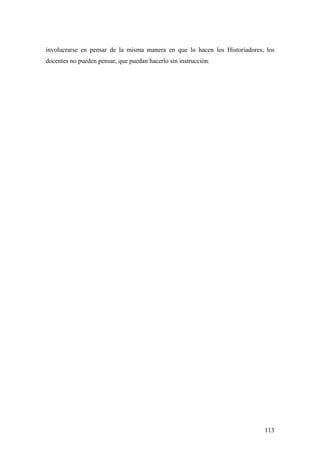 113
involucrarse en pensar de la misma manera en que lo hacen los Historiadores, los
docentes no pueden pensar, que puedan hacerlo sin instrucción.
 