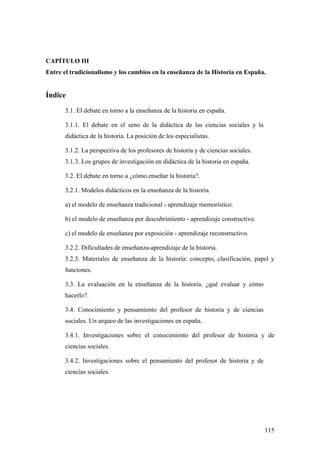 115
CAPÍTULO III
Entre el tradicionalismo y los cambios en la enseñanza de la Historia en España.
Índice
3.1. El debate en torno a la enseñanza de la historia en españa.
3.1.1. El debate en el seno de la didáctica de las ciencias sociales y la
didáctica de la historia. La posición de los especialistas.
3.1.2. La perspectiva de los profesores de historia y de ciencias sociales.
3.1.3. Los grupos de investigación en didáctica de la historia en españa.
3.2. El debate en torno a ¿cómo enseñar la historia?.
3.2.1. Modelos didácticos en la enseñanza de la historia.
a) el modelo de enseñanza tradicional - aprendizaje memorístico.
b) el modelo de enseñanza por descubrimiento - aprendizaje constructivo.
c) el modelo de enseñanza por exposición - aprendizaje reconstructivo.
3.2.2. Dificultades de enseñanza-aprendizaje de la historia.
3.2.3. Materiales de enseñanza de la historia: concepto, clasificación, papel y
funciones.
3.3. La evaluación en la enseñanza de la historia. ¿qué evaluar y cómo
hacerlo?.
3.4. Conocimiento y pensamiento del profesor de historia y de ciencias
sociales. Un arqueo de las investigaciones en españa.
3.4.1. Investigaciones sobre el conocimiento del profesor de historia y de
ciencias sociales.
3.4.2. Investigaciones sobre el pensamiento del profesor de historia y de
ciencias sociales.
 