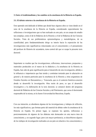 116
3. Entre el tradicionalismo y los cambios en la enseñanza de la Historia en España.
3.1. El debate entorno a la enseñanza de la Historia en España.
Este apartado está dedicado al debate que desde hace algunos años se viene dando en el
seno de la enseñanza de la Historia en España, considerando especialmente las
reflexiones e investigaciones que se han realizado en este país, en un campo de estudio
tan complejo, como el de la Didáctica de la Historia y el de la Didáctica de las Ciencias
Sociales. Trata de sus problemáticas epistemológicas y metodológicas, de su
cientificidad; pero fundamentalmente dirige su interés hacia la exposición de las
investigaciones más significativas relacionadas con el conocimiento y el pensamiento
del profesor de Historia de secundaria, tema central del que se ocupa la presente tesis
doctoral.
Importante es resaltar que las investigaciones, reflexiones, innovaciones, propuestas y
materiales producidos en el marco de la didáctica y la enseñanza de la Historia en
España, han sido de gran significación para el desarrollo de esta investigación, debido a
la influencia e importancia que han tenido y continúan teniendo para la educación en
general y de manera particular para la enseñanza de la Historia y otras asignaturas de
Estudios Sociales en Iberoamérica y Venezuela, que es el contexto histórico-concreto
donde se desarrolló la investigación. Otra razón de peso, es que el desarrollo
investigativo y la elaboración de la tesis doctoral, se enmarcó dentro del programa
doctoral de Didáctica de las Ciencias Sociales y del Patrimonio, que cursa el doctorando
responsable de la misma, en la ilustre Universidad de Barcelona, España.
Con esa intención, se abordaron algunas de las investigaciones y trabajos de reflexión,
los más significativos, que forman parte del material de debate sobre la enseñanza de la
Historia en España. En primer lugar, se exponen los aportes, reflexiones y
posicionamientos de algunos de los didactas más destacados en esta nueva área de
conocimiento, y en segundo lugar; pero con mayor pertinencia, se describieron algunos
de los trabajos de investigación realizados en ese país en relación a los conocimientos y
 