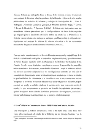 118
Hay que destacar que en España, desde la década de los ochenta, se viene produciendo
gran cantidad de literatura sobre la enseñanza de la Historia, evidencia de ello, son las
publicaciones de artículos de reflexión y trabajos de investigación de J. Prats, J.
Rodríguez, I. González, Guimerá y Quinquer, J. Merchán, Batllorí y Pages, F. García,
C. Trepat, F. Hernández, P. Benejam, R. Calaf, y F. Friera entre tantos otros, que han
devenido en valiosas aportaciones para la configuración de las líneas de investigación
que requiere para su desarrollo este nuevo ámbito de estudio de la Didáctica de la
Historia. La mayoría de estos trabajos se realizaron y publicaron bajo la influencia muy
significativa del proceso de reforma del sistema educativo y de los documentos
ministeriales dirigidos al establecimiento del currículo para ESO.
Para una mejor panorámica sobre el devenir Histórico, conceptual y metodológico de la
didáctica de la Historia en España, se expondrán los planteamientos y posicionamientos
de varios didactas españoles sobre la Didáctica de la Historia y la Didáctica de las
Ciencias Sociales como disciplinas científicas en proceso de consolidación, asumidos
desde la enseñanza de la Historia, como ámbito de estudio. Luego, se procederá a hacer
una revisión descriptiva-explicativa de las investigaciones realizadas en esta área de
conocimiento. Como se dijo antes, la intención con este apartado, no es hacer un estudio
en profundidad de las discusiones y la situación en que se encuentran estas nuevas
disciplinas, ni hacer una evaluación exhaustiva de las investigaciones existentes, ni para
construir un amplio y acabado estado de la cuestión sobre este emergente ámbito de
estudio; lo que modestamente se pretende, es describir las opiniones, propuestas y
aportes de algunos de los didactas especiales, profesores e investigadores, dedicados a
trabajar en la línea de investigación en que se enmarca esta tesis doctoral.
J. Prats95
: Hacia la Construcción de una Didáctica de las Ciencias Sociales.
Este investigador y profesor universitario, como se ha dicho antes, viene desde hace
varios años impulsando el estudio de la Didáctica de las Ciencias Sociales y de la
95
En la bibliografía se reseñan varios trabajos de este autor realizados sobre el tema del que se ocupa esta
tesis.
 