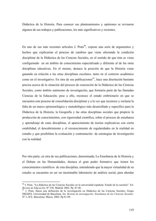119
Didáctica de la Historia. Para conocer sus planteamientos y opiniones se revisaron
algunos de sus trabajos y publicaciones, los más significativos y recientes.
En uno de sus más recientes artículos J. Prats96
, expone una serie de argumentos y
hechos que explicarían el proceso de cambios que viene afectando la condición
disciplinar de la Didáctica de las Ciencias Sociales, en el sentido de que ésta se viene
configurando en un ámbito de conocimiento especializado y diferente al de las otras
disciplinas educativas. En el mismo, destaca la posición de que la Historia viene
ganando en relación a las otras disciplinas escolares, tanto en el contexto académico
como en el investigativo. En otra de sus publicaciones97
, hace una disertación bastante
precisa acerca de la situación del proceso de concreción de la Didáctica de las Ciencias
Sociales, como ámbito autónomo de investigación, que formaría parte de las llamadas
Ciencias de la Educación; pese a ello, reconoce el estado embrionario en que se
encuentra este proceso de consolidación disciplinar y a la vez que reconoce y reclama la
falta de un marco epistemológico y metodológico más desarrollado y específico para la
Didáctica de la Historia, la Geografía y las otras disciplinas sociales que propicie la
producción de conocimientos, con rigurosidad científica, sobre el proceso de enseñanza
y aprendizaje de estas disciplinas, el aparecimiento de teorías explicativas con cierta
estabilidad, el descubrimiento y el reconocimiento de regularidades en la realidad en
estudio y que posibiliten la evaluación y contrastación de estrategias de investigación
con la realidad.
Por otra parte, en otra de sus publicaciones, denominada; La Enseñanza de la Historia y
el Debate en las Humanidades, destaca el gran poder formativo que tienen los
conocimientos científicos de esta disciplina, entendiendo que la mayor virtualidad de su
estudio se encuentra en ser un inestimable laboratorio de análisis social, para abordar
96
J. Prats. “La didáctica de las Ciencias Sociales en la universidad española: Estado de la cuestión”. En:
Revista de Educación, Nº 328, Madrid: 2002. Pp. 81-96.
97
J. Prats. Hacia una definición de la investigación en Didáctica de las Ciencias Sociales. Grupo
DIGHES. Universidad de Barcelona. En: Revista de investigación: Enseñanza de las Ciencias Sociales.
Nº 1. ICE. Barcelona: Marzo, 2002. Pp.81-89.
 