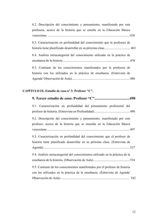 12
8.2. Descripción del conocimiento y pensamiento, manifestado por esta
profesora, acerca de la historia que se enseña en la Educación Básica
venezolana .......................................................................................................438
8.3. Caracterización en profundidad del conocimiento que la profesora de
historia tiene planificado desarrollar en su próxima clase................................ 463
8.4. Análisis metacategorial del conocimiento utilizado en la práctica de
enseñanza de la historia....................................................................................470
8.5. Contraste de los conocimientos manifestados por la profesora de
historia con los utilizados en la práctica de enseñanza. (Entrevista de
Agenda/ Observación de Aula).........................................................................480
CAPÍTULO IX. Estudio de caso nº 3: Profesor "C".
9. Tercer estudio de caso: Profesor “C”......................................490
9.1. Caracterización en profundidad del pensamiento profesional del
profesor de historia. (Entrevista en Profundidad).............................................490
9.2. Descripción del conocimiento y pensamiento, manifestado por este
profesor, acerca de la historia que se ensenña en la Educación Básica
venezolana ........................................................................................................497
9.3. Caracterización en profundidad del conocimiento que el profesor de
historia tiene planificado desarrollar en su próxima clase. (Entrevista de
Agenda) ............................................................................................................527
9.4. Análisis metacategorial del conocimientos utilizado en la práctica de la
enseñanza de la historia. (Observación de Aula)..............................................534
9.5. Contraste de los conocimientos manifestados por el profesor de historia
con los utilizados en la práctica de la enseñanza. (Entrevista de Agenda/
Observación de Aula)....................................................................................... 542
 