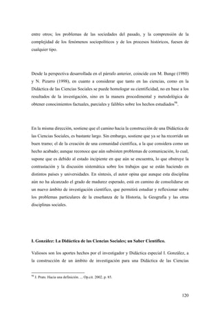 120
entre otros; los problemas de las sociedades del pasado, y la comprensión de la
complejidad de los fenómenos sociopolíticos y de los procesos históricos, fuesen de
cualquier tipo.
Desde la perspectiva desarrollada en el párrafo anterior, coincide con M. Bunge (1980)
y N. Pizarro (1998), en cuanto a considerar que tanto en las ciencias, como en la
Didáctica de las Ciencias Sociales se puede homologar su cientificidad, no en base a los
resultados de la investigación, sino en la manera procedimental y metodológica de
obtener conocimientos factuales, parciales y falibles sobre los hechos estudiados98
.
En la misma dirección, sostiene que el camino hacia la construcción de una Didáctica de
las Ciencias Sociales, es bastante largo. Sin embargo, sostiene que ya se ha recorrido un
buen tramo; el de la creación de una comunidad científica, a la que considera como un
hecho acabado; aunque reconoce que aún subsisten problemas de comunicación, lo cual,
supone que es debido al estado incipiente en que aún se encuentra, lo que obstruye la
contrastación y la discusión sistemática sobre los trabajos que se están haciendo en
distintos países y universidades. En síntesis, el autor opina que aunque esta disciplina
aún no ha alcanzado el grado de madurez esperado, está en camino de consolidarse en
un nuevo ámbito de investigación científico, que permitirá estudiar y reflexionar sobre
los problemas particulares de la enseñanza de la Historia, la Geografía y las otras
disciplinas sociales.
I. González: La Didáctica de las Ciencias Sociales; un Saber Científico.
Valiosos son los aportes hechos por el investigador y Didáctica especial I. González, a
la construcción de un ámbito de investigación para una Didáctica de las Ciencias
98
J. Prats. Hacia una definición. ... Op.cit. 2002. p. 85.
 