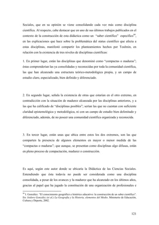 121
Sociales, que en su opinión se viene consolidando cada vez más como disciplina
científica. Al respecto, cabe destacar que en uno de sus últimos trabajos publicados en el
contexto de la construcción de esta didáctica como un “saber científico” específico99
,
en las explicaciones que hace sobre la problemática del status científico que afecta a
estas disciplinas, manifestó compartir los planteamientos hechos por Toulmin, en
relación con la existencia de tres niveles de disciplinas científicas:
1. En primer lugar, están las disciplinas que denominó como “compactas o maduras”;
éstas comprenderían las ya consolidadas y reconocidas por toda la comunidad científica,
las que han alcanzado una estructura teórico-metodológica propia, y un campo de
estudio claro, especializado, bien definido y diferenciado.
2. En segundo lugar, señala la existencia de otras que estarían en el otro extremo, en
contradicción con la situación de madurez alcanzada por las disciplinas anteriores, y a
las que ha calificado de “disciplinas posibles”; serían las que no cuentan con suficiente
claridad epistemológica y metodológica, ni con un campo de estudio bien delimitado y
diferenciado, además, de no poseer una comunidad científica organizada y reconocida.
3. En tercer lugar, están unas que ubica entre estos los dos extremos, son las que
comparten la presencia de algunos elementos en mayor o menor medida de las
“compactas o maduras”; que aunque, se presentan como disciplinas algo difusas, están
en pleno proceso de compactación, madurez o construcción.
Es aquí, según este autor donde se ubicaría la Didáctica de las Ciencias Sociales.
Entendiendo que ésta todavía no puede ser considerada como una disciplina
consolidada, a pesar de los avances y la madurez que ha alcanzado en los últimos años,
gracias al papel que ha jugado la constitución de una organización de profesionales e
99
I. González. “El conocimiento geográfico e histórico educativo: la construcción de un saber científico”.
En: Isidoro González (et al.) La Geografía y la Historia, elementos del Medio. Ministerio de Educación,
Cultura y Deporte, 2002.
 