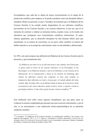 122
investigadores, que cada día es objeto de mayor reconocimiento en el campo de la
producción científica; pero tampoco se le puede considerar como una disciplina difusa e
inmadura. Desde esa posición, es que I. González, ha sostenido que a la Didáctica de las
Ciencias Sociales le ha costado mucho desprenderse de sus referentes científicos,
provenientes de las Ciencias Sociales y las ciencias educativas, es por eso, que en el
momento de construir y ordenar su estructura teórica, muchas veces, no ha tenido otra
alternativa que yuxtaponer esos conocimientos científicos referenciales. El autor,
subraya igualmente, que su desarrollo disciplinar ha sido bastante difícil; pero que
actualmente va en camino de convertirse, en un nuevo saber científico al interior del
ámbito educativo, en un campo de conocimiento cada vez más definido y diferenciado,
En 1991, este autor propuso una definición de Didáctica de las Ciencias Sociales para la
discusión, y que textualmente dice:
“La Didáctica, por tanto, no es ya sólo una técnica, sino, además, una Ciencia que
se apoya, junto al tronco de las ciencias referentes, en las Psicologías, en las
Sociologías, en la Didáctica General, y aún en la Semiótica, en las Ciencias de la
Información, de la Comunicación y hasta en las técnicas de marketing. Que
analiza las diferentes ciencias que componen su área, para estudiar su
integración. Que reflexiona ya el qué y el para qué y el cuándo además del cómo
enseñar. Que investiga sobre sus problemas desde la óptica de la docencia, desde
la perspectiva del centro educativo, desde el marco social, o natural o desde la
psicología evolutiva. Y sobre ello a partir de unos criterios científicos”100
.
Esta definición trata sobre varios aspectos disciplinares, por una parte, pone en
evidencia la enorme complejidad que presenta esta nueva área de conocimiento, y por la
otra, es un acercamiento a una explicación teórico-epistemológica de su particular
condición científica.
100
I. González. “La Didáctica de las Ciencias Sociales, su consideración científica y las razones y los
objetivos del congreso”. En: A. A. V. V. Espacio y Sociedad en el Ámbito Autonómico. Actas de las 1as
Jornadas sobre los Currícula de Ciencias Sociales en las Comunidades Autónomas. Zamora: Consejería
de Cultura y Turismo de la Junta de Castilla y León, 1991.
 